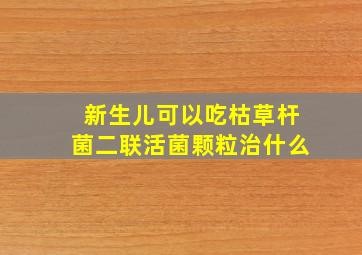 新生儿可以吃枯草杆菌二联活菌颗粒治什么