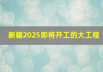 新疆2025即将开工的大工程