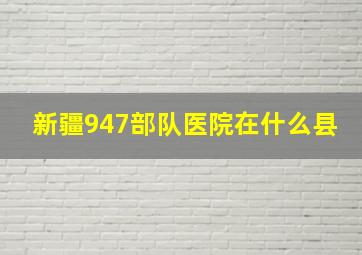 新疆947部队医院在什么县