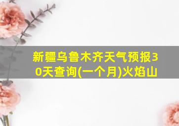 新疆乌鲁木齐天气预报30天查询(一个月)火焰山