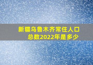 新疆乌鲁木齐常住人口总数2022年是多少