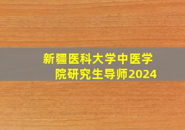 新疆医科大学中医学院研究生导师2024