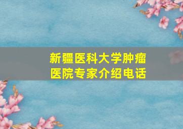 新疆医科大学肿瘤医院专家介绍电话