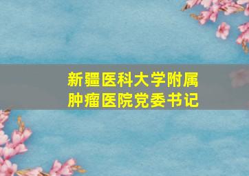 新疆医科大学附属肿瘤医院党委书记