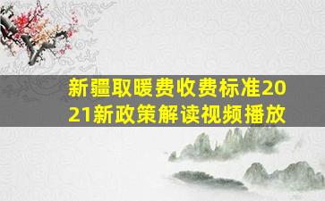 新疆取暖费收费标准2021新政策解读视频播放