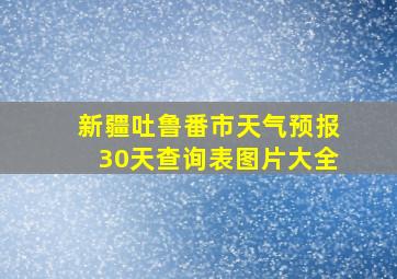 新疆吐鲁番市天气预报30天查询表图片大全