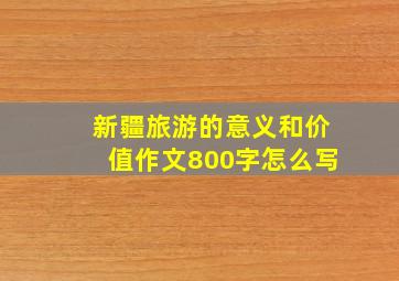 新疆旅游的意义和价值作文800字怎么写