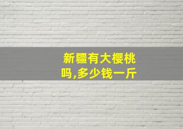 新疆有大樱桃吗,多少钱一斤