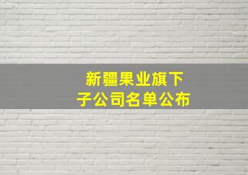 新疆果业旗下子公司名单公布