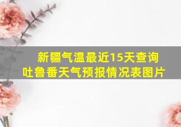 新疆气温最近15天查询吐鲁番天气预报情况表图片