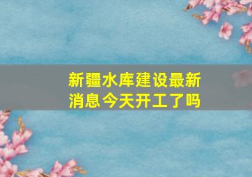 新疆水库建设最新消息今天开工了吗