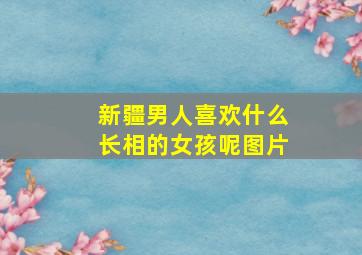 新疆男人喜欢什么长相的女孩呢图片