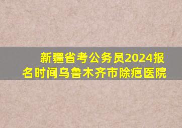 新疆省考公务员2024报名时间乌鲁木齐市除疤医院