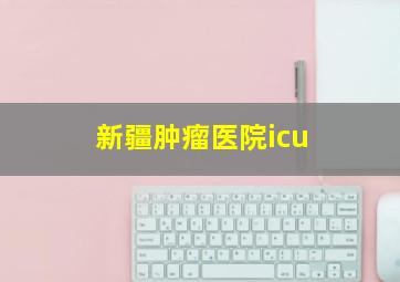 新疆肿瘤医院icu