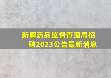 新疆药品监督管理局招聘2023公告最新消息