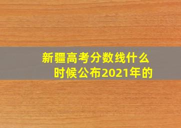 新疆高考分数线什么时候公布2021年的