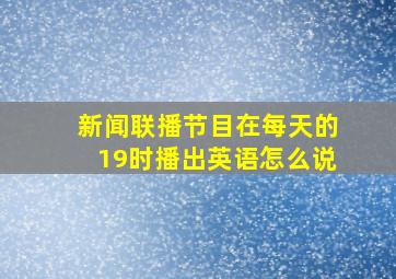 新闻联播节目在每天的19时播出英语怎么说