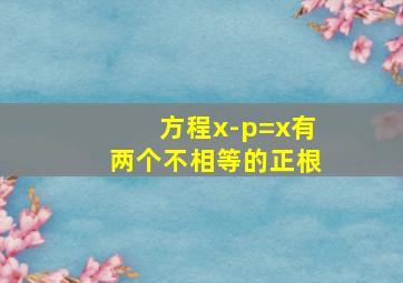 方程x-p=x有两个不相等的正根