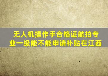 无人机操作手合格证航拍专业一级能不能申请补贴在江西