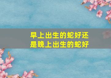 早上出生的蛇好还是晚上出生的蛇好