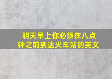 明天早上你必须在八点钟之前到达火车站的英文