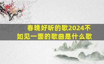 春晚好听的歌2024不如见一面的歌曲是什么歌