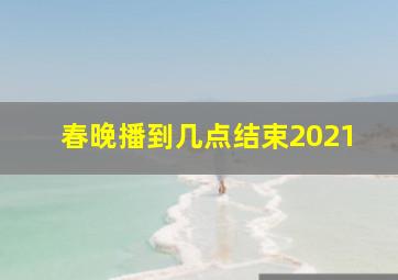 春晚播到几点结束2021