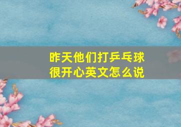 昨天他们打乒乓球很开心英文怎么说