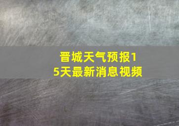 晋城天气预报15天最新消息视频