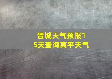 晋城天气预报15天查询高平天气