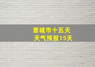 晋城市十五天天气预报15天