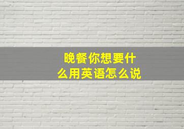 晚餐你想要什么用英语怎么说