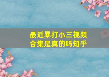 最近暴打小三视频合集是真的吗知乎