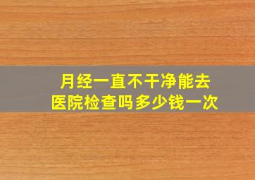 月经一直不干净能去医院检查吗多少钱一次