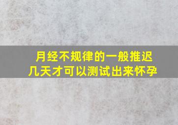 月经不规律的一般推迟几天才可以测试出来怀孕