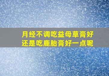 月经不调吃益母草膏好还是吃鹿胎膏好一点呢