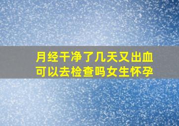 月经干净了几天又出血可以去检查吗女生怀孕