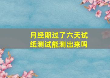 月经期过了六天试纸测试能测出来吗