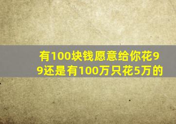 有100块钱愿意给你花99还是有100万只花5万的