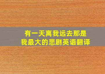 有一天离我远去那是我最大的悲剧英语翻译