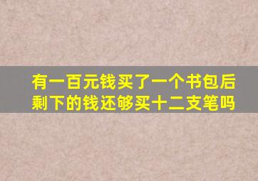 有一百元钱买了一个书包后剩下的钱还够买十二支笔吗