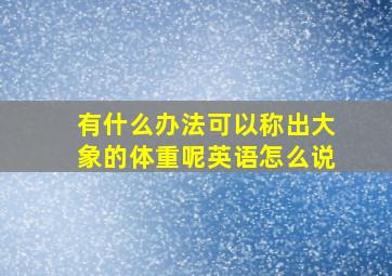 有什么办法可以称出大象的体重呢英语怎么说