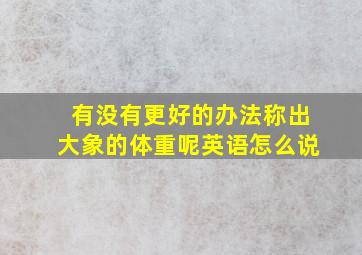 有没有更好的办法称出大象的体重呢英语怎么说