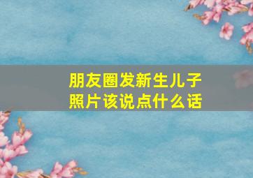 朋友圈发新生儿子照片该说点什么话