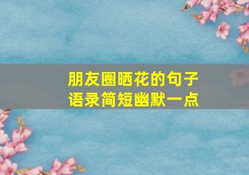 朋友圈晒花的句子语录简短幽默一点