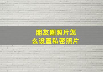 朋友圈照片怎么设置私密照片