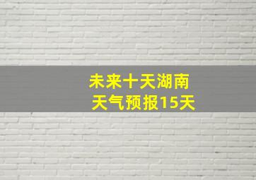 未来十天湖南天气预报15天