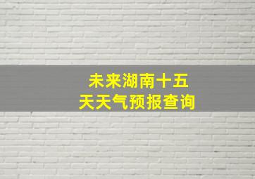 未来湖南十五天天气预报查询