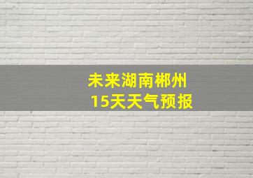 未来湖南郴州15天天气预报