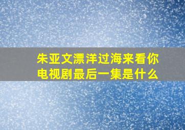 朱亚文漂洋过海来看你电视剧最后一集是什么